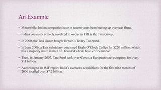 An Example
• Meanwhile, Indian companies have in recent years been buying up overseas firms.
• Indian company actively involved in overseas FDI is the Tata Group.
• In 2000, the Tata Group bought Britain’s Tetley Tea brand.
• In June 2006, a Tata subsidiary purchased Eight O’Clock Coffee for $220 million, which
has a majority share in the U.S. branded whole bean coffee market.
• Then, in January 2007, Tata Steel took over Corus, a European steel company, for over
$11 billion.
• According to an IMF report, India’s overseas acquisitions for the first nine months of
2006 totalled over $7.2 billion.
 