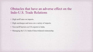 Obstacles that have an adverse effect on the
Indo-U.S. Trade Relations
• High tariff rates on imports.
• High surcharges and taxes on a variety of imports.
• Non-tariff barriers on US exports to India.
• Managing the U.S.-India-China trilateral relationship.
 