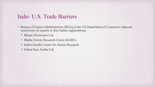 Indo- U.S. Trade Barriers
• Bureau of Export Administration (BXA) in the US Department of Commerce imposed
restrictions on exports to four Indian organizations:
• Bharat Electronics Ltd
• Bhaba Atomic Research Center (BARC)
• Indira Gandhi Center for Atomic Research
• Indian Rare Earths Ltd
 