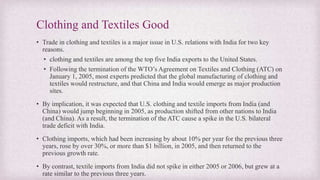 Clothing and Textiles Good
• Trade in clothing and textiles is a major issue in U.S. relations with India for two key
reasons.
• clothing and textiles are among the top five India exports to the United States.
• Following the termination of the WTO’s Agreement on Textiles and Clothing (ATC) on
January 1, 2005, most experts predicted that the global manufacturing of clothing and
textiles would restructure, and that China and India would emerge as major production
sites.
• By implication, it was expected that U.S. clothing and textile imports from India (and
China) would jump beginning in 2005, as production shifted from other nations to India
(and China). As a result, the termination of the ATC cause a spike in the U.S. bilateral
trade deficit with India.
• Clothing imports, which had been increasing by about 10% per year for the previous three
years, rose by over 30%, or more than $1 billion, in 2005, and then returned to the
previous growth rate.
• By contrast, textile imports from India did not spike in either 2005 or 2006, but grew at a
rate similar to the previous three years.
 