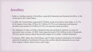 Jewellery
• India is a leading exporter of jewellery, especially diamonds and diamond jewellery, to the
world and to the United States.
• In 2006, the United States imported $5.9 billion worth of jewellery from India, or 25.5%
of all imports from India. Of this, $3.3 billion (55.5%) were diamonds and diamond
jewellery and another $2.4 billion (41.0%) was precious metal jewellery.
• The depletion of many of India’s diamond mines has pushed its industry to source its
diamonds from overseas. In 2005, India imported nearly $10.6 billion worth of diamonds.
This has raised concerns about the possible import of so-called “conflict diamonds.”
• In January 2003, India, the United States, and 53 other countries endorsed a UN initiative
called the Kimberley Certification Process that certifies that the diamonds do not come
from Angola, Liberia, Sierra Leone, and Congo.
 
