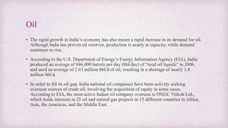 Oil
• The rapid growth in India’s economy has also meant a rapid increase in its demand for oil.
Although India has proven oil reserves, production is nearly at capacity, while demand
continues to rise.
• According to the U.S. Department of Energy’s Energy Information Agency (EIA), India
produced an average of 846,000 barrels per day (bbl/day) of “total oil liquids” in 2006,
and used an average of 2.63 million bbl/d of oil, resulting in a shortage of nearly 1.8
million bbl/d.
• In order to fill its oil gap, India national oil companies have been actively seeking
overseas sources of crude oil, involving the acquisition of equity in some cases.
According to EIA, the most active Indian oil company overseas is ONGC Videsh Ltd.,
which holds interests in 25 oil and natural gas projects in 15 different countries in Africa,
Asia, the Americas, and the Middle East.
 