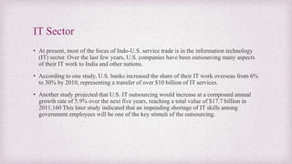 IT Sector
• At present, most of the focus of Indo-U.S. service trade is in the information technology
(IT) sector. Over the last few years, U.S. companies have been outsourcing many aspects
of their IT work to India and other nations.
• According to one study, U.S. banks increased the share of their IT work overseas from 6%
to 30% by 2010, representing a transfer of over $10 billion of IT services.
• Another study projected that U.S. IT outsourcing would increase at a compound annual
growth rate of 5.9% over the next five years, reaching a total value of $17.7 billion in
2011.160 This later study indicated that an impending shortage of IT skills among
government employees will be one of the key stimuli of the outsourcing.
 