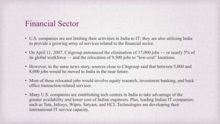 Financial Sector
• U.S. companies are not limiting their activities in India to IT; they are also utilizing India
to provide a growing array of services related to the financial sector.
• On April 11, 2007, Citigroup announced the elimination of 17,000 jobs — or nearly 5% of
its global workforce — and the relocation of 9,500 jobs to “low-cost” locations.
• However, in the same news story, sources close to Citigroup said that between 5,000 and
8,000 jobs would be moved to India in the near future.
• Most of these relocated jobs would involve equity research, investment banking, and back
office transaction-related services.
• Many U.S. companies are establishing tech centres in India to take advantage of the
greater availability and lower cost of Indian engineers. Plus, leading Indian IT companies;
such as Tata, Infosys, Wipro, Satyam, and HCL Technologies are developing their
international IT service capacity.
 