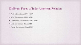 Different Faces of Indo-American Relation
• Post- Independence (1947- 1997)
• NDA Government (1998- 2004)
• UPA I and II Government (2004- 2014)
• Modi Government (Since 2014)
• Trump Government (Since 2015)
 