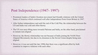 Post Independence (1947- 1997)
• Prominent leaders of India's freedom movement had friendly relations with the United
States of America which continued well after independence from Great Britain in 1947.
• After Indian independence and until the end of the Cold War, the relationship between the
US and India was cold and often thorny.
• The US was seen tilting more towards Pakistan and India, on the other hand, proclaimed
to remain non-aligned.
• However, the thorny relationship was not because of India joining the NAM (Non-
Aligned Movement), but due to its closeness to the Soviet Union despite being non-
aligned.
• However, it was not until the late 1990s that there was a significant effort by both
countries to improve relations with each other.
 
