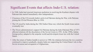 Significant Events that affects Indo-U.S. relation:
• In 1948, India had rejected American mediation in resolving the Kashmir dispute with
Pakistan that started immediately after Independence.
• Closeness of the US towards India's arch-rival Pakistan during the War, with Pakistan
joining the US-led Western Bloc in 1954.
• The US stood by India during the 1962 India-China war, which the South Asian nation
eventually lost.
• The Nixon administration's support for Pakistan during the Indo-Pakistani War of 1971
affected relations till the dissolution of the Soviet Union in 1991. In the 1990s, Indian
foreign policy adapted to the unipolar world and developed closer ties with the United
States.
• After the return of Indira Gandhi to power in 1980, the relations between the two countries
continued to improve gradually, despite India not supporting the United States' role in the
Soviet invasion and occupation of Afghanistan.
 