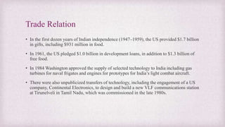 Trade Relation
• In the first dozen years of Indian independence (1947–1959), the US provided $1.7 billion
in gifts, including $931 million in food.
• In 1961, the US pledged $1.0 billion in development loans, in addition to $1.3 billion of
free food.
• In 1984 Washington approved the supply of selected technology to India including gas
turbines for naval frigates and engines for prototypes for India’s light combat aircraft.
• There were also unpublicized transfers of technology, including the engagement of a US
company, Continental Electronics, to design and build a new VLF communications station
at Tirunelveli in Tamil Nadu, which was commissioned in the late 1980s.
 