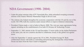 NDA Government (1998- 2004)
• Under the prime minister ship of PV Narasimha Rao, India unleashed sweeping economic
reforms with Finance Minister Manmohan Singh in driver's seat.
• The reforms also helped strengthen the economic cooperation with the US and the rest of the
world. Till 1998, both the countries made mutual efforts to improve bilateral relationship.
• President Clinton made a visit to India in March, 2000. The visit saw many agreements being
signed, including on the establishment of an Indo-US Science & Technology Forum.
• September 11, 2001 attacks in the US and December 13 terror strike on the Indian Parliament
in the same year, the two countries decided to collaborate closely in the global war against
terror.
• After the September 11 attacks against the US in 2001, President George W. Bush
collaborated closely with India in controlling and policing the strategically critical Indian
Ocean sea lanes from the Suez Canal to Singapore.
 