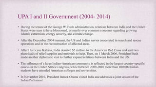 UPA I and II Government (2004- 2014)
• During the tenure of the George W. Bush administration, relations between India and the United
States were seen to have blossomed, primarily over common concerns regarding growing
Islamic extremism, energy security, and climate change.
• After the December 2004 tsunami, the US and Indian navies cooperated in search and rescue
operations and in the reconstruction of affected areas.
• After Hurricane Katrina, India donated $5 million to the American Red Cross and sent two
planeloads of relief supplies and materials to help.Then, on 1 March 2006, President Bush
made another diplomatic visit to further expand relations between India and the US.
• The influence of a large Indian-American community is reflected in the largest country-specific
caucus in the United States Congress, while between 2009-2010 more than 100,000 Indian
students have attended American colleges and universities.
• In November 2010, President Barack Obama visited India and addressed a joint session of the
Indian Parliament.
 