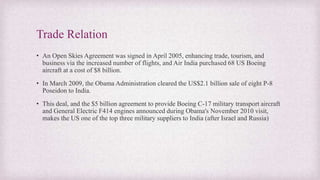 Trade Relation
• An Open Skies Agreement was signed in April 2005, enhancing trade, tourism, and
business via the increased number of flights, and Air India purchased 68 US Boeing
aircraft at a cost of $8 billion.
• In March 2009, the Obama Administration cleared the US$2.1 billion sale of eight P-8
Poseidon to India.
• This deal, and the $5 billion agreement to provide Boeing C-17 military transport aircraft
and General Electric F414 engines announced during Obama's November 2010 visit,
makes the US one of the top three military suppliers to India (after Israel and Russia)
 