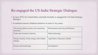 Re-engaged the US-India Strategic Dialogue.
• In June 2010, the United States and India formally re-engaged the US-India Strategic
Dialogue.
• It outlined extensive bilateral initiatives in each of key areas:
Advancing global security and countering
terrorism
Disarmament and non-proliferation,
Trade and economic relations, High technology,
Energy security, Clean energy, and Climate
change,
Agriculture, Education, Health
Science and technology Development
 
