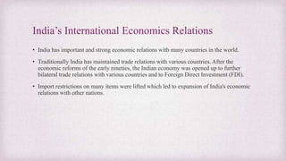 India’s International Economics Relations
• India has important and strong economic relations with many countries in the world.
• Traditionally India has maintained trade relations with various countries. After the
economic reforms of the early nineties, the Indian economy was opened up to further
bilateral trade relations with various countries and to Foreign Direct Investment (FDI).
• Import restrictions on many items were lifted which led to expansion of India's economic
relations with other nations.
 