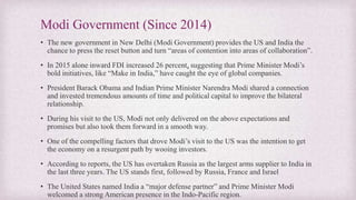 Modi Government (Since 2014)
• The new government in New Delhi (Modi Government) provides the US and India the
chance to press the reset button and turn “areas of contention into areas of collaboration”.
• In 2015 alone inward FDI increased 26 percent, suggesting that Prime Minister Modi’s
bold initiatives, like “Make in India,” have caught the eye of global companies.
• President Barack Obama and Indian Prime Minister Narendra Modi shared a connection
and invested tremendous amounts of time and political capital to improve the bilateral
relationship.
• During his visit to the US, Modi not only delivered on the above expectations and
promises but also took them forward in a smooth way.
• One of the compelling factors that drove Modi’s visit to the US was the intention to get
the economy on a resurgent path by wooing investors.
• According to reports, the US has overtaken Russia as the largest arms supplier to India in
the last three years. The US stands first, followed by Russia, France and Israel
• The United States named India a “major defense partner” and Prime Minister Modi
welcomed a strong American presence in the Indo-Pacific region.
 