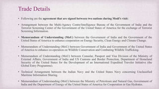 Trade Details
• Following are the agreement that are signed between two nations during Modi’s visit:
• Arrangement between the Multi-Agency Centre/Intelligence Bureau of the Government of India and the
Terrorist Screening Center of the Government of the United States of America for the exchange of Terrorist
Screening Information.
• Memorandum of Understanding (MoU) between the Government of India and the Government of the
United States of America to enhance cooperation on Energy Security, Clean Energy and Climate Change.
• Memorandum of Understanding (MoU) between Government of India and Government of the United States
of America to enhance co-operation on Wildlife Conservation and Combating Wildlife Trafficking.
• Memorandum of Understanding (MoU) between Consular, Passport and Visa Division of the Ministry of
External Affairs, Government of India and US Customs and Border Protection, Department of Homeland
Security of the United States for the Development of an International Expedited Traveler Initiative (the
Global Entry Programme).
• Technical Arrangement between the Indian Navy and the United States Navy concerning Unclassified
Maritime Information Sharing.
• Memorandum of Understanding (MoU) between the Ministry of Petroleum and Natural Gas, Government of
India and the Department of Energy of the United States of America for Cooperation in Gas Hydrates.
 