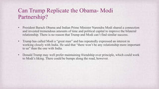 Can Trump Replicate the Obama- Modi
Partnership?
• President Barack Obama and Indian Prime Minister Narendra Modi shared a connection
and invested tremendous amounts of time and political capital to improve the bilateral
relationship. There is no reason that Trump and Modi can’t find similar success.
• Trump has called Modi a “great man” and has repeatedly expressed an interest in
working closely with India. He said that “there won’t be any relationship more important
to us” than the one with India.
• Donald Trump may well prefer maintaining friendship over principle, which could work
to Modi’s liking. There could be bumps along the road, however.
 