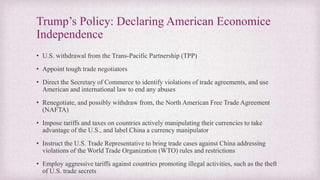 Trump’s Policy: Declaring American Economice
Independence
• U.S. withdrawal from the Trans-Pacific Partnership (TPP)
• Appoint tough trade negotiators
• Direct the Secretary of Commerce to identify violations of trade agreements, and use
American and international law to end any abuses
• Renegotiate, and possibly withdraw from, the North American Free Trade Agreement
(NAFTA)
• Impose tariffs and taxes on countries actively manipulating their currencies to take
advantage of the U.S., and label China a currency manipulator
• Instruct the U.S. Trade Representative to bring trade cases against China addressing
violations of the World Trade Organization (WTO) rules and restrictions
• Employ aggressive tariffs against countries promoting illegal activities, such as the theft
of U.S. trade secrets
 