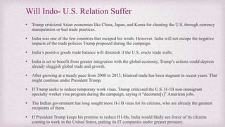Will Indo- U.S. Relation Suffer
• Trump criticized Asian economies like China, Japan, and Korea for cheating the U.S. through currency
manipulation or bad trade practices.
• India was one of the few countries that escaped his wrath. However, India will not escape the negative
impacts of the trade policies Trump proposed during the campaign.
• India’s positive goods trade balance will diminish if the U.S. erects trade walls.
• India is set to benefit from greater integration with the global economy, Trump’s actions could depress
already sluggish global trade and growth.
• After growing at a steady pace from 2000 to 2013, bilateral trade has been stagnant in recent years. That
might continue under President Trump.
• If Trump seeks to reduce temporary work visas. Trump criticized the U.S. H-1B non-immigrant
specialty worker visa program during the campaign, saying it “decimate[s]” American jobs.
• The Indian government has long sought more H-1B visas for its citizens, who are already the greatest
recipients of them.
• If President Trump keeps his promise to reduce H1-Bs, India would likely see fewer of its citizens
coming to work in the United States, putting its IT companies under greater pressure.
 