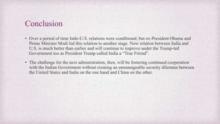 Conclusion
• Over a period of time Indo-U.S. relations were conditional; but ex-President Obama and
Prime Minister Modi led this relation to another stage. Now relation between India and
U.S. is much better than earlier and will continue to improve under the Trump-led
Government too as President Trump called India a “True Friend”.
• The challenge for the next administration, then, will be fostering continued cooperation
with the Indian Government without creating an unmanageable security dilemma between
the United States and India on the one hand and China on the other.
 