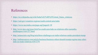 References
• https://en.wikipedia.org/wiki/India%E2%80%93United_States_relations
• https://ustr.gov/countries-regions/south-central-asia/india
• https://www.iaccindia.com/page.asp?pageid=38
• http://www.ipcs.org/issue-brief/us-south-asia/indo-us-relations-after-narendra-
modirsquos-visit-257.html
• http://asiasociety.org/blog/asia/three-challenges-us-india-relations-under-president-trump
• http://indianexpress.com/article/business/business-others/donald-trump-regime-may-alter-
indo-us-trade-relations-4367279/
 