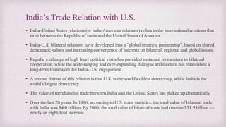 India’s Trade Relation with U.S.
• India–United States relations (or Indo-American relations) refers to the international relations that
exist between the Republic of India and the United States of America.
• India-U.S. bilateral relations have developed into a "global strategic partnership", based on shared
democratic values and increasing convergence of interests on bilateral, regional and global issues.
• Regular exchange of high level political visits has provided sustained momentum to bilateral
cooperation, while the wide-ranging and ever-expanding dialogue architecture has established a
long-term framework for India-U.S. engagement.
• A unique feature of this relation is that U.S. is the world's oldest democracy, while India is the
world's largest democracy.
• The value of merchandise trade between India and the United States has picked up dramatically
• Over the last 20 years. In 1986, according to U.S. trade statistics, the total value of bilateral trade
with India was $4.0 billion. By 2006, the total value of bilateral trade had risen to $31.9 billion —
nearly an eight-fold increase.
 