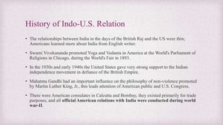 History of Indo-U.S. Relation
• The relationships between India in the days of the British Raj and the US were thin;
Americans learned more about India from English writer.
• Swami Vivekananda promoted Yoga and Vedanta in America at the World's Parliament of
Religions in Chicago, during the World's Fair in 1893.
• In the 1930s and early 1940s the United States gave very strong support to the Indian
independence movement in defiance of the British Empire.
• Mahatma Gandhi had an important influence on the philosophy of non-violence promoted
by Martin Luther King, Jr., this leads attention of American public and U.S. Congress.
• There were American consulates in Calcutta and Bombay, they existed primarily for trade
purposes, and all official American relations with India were conducted during world
war-II.
 