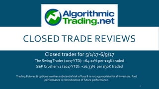CLOSED TRADE REVIEWS
Closed trades for 5/1/17-6/9/17
The SwingTrader (2017YTD): +64.22% per $15K traded
S&P Crusher v2 (2017YTD): +26.33% per $30K traded
Trading Futures & options involves substantial risk of loss & is not appropriate for all investors. Past
performance is not indicative of future performance.
1
 