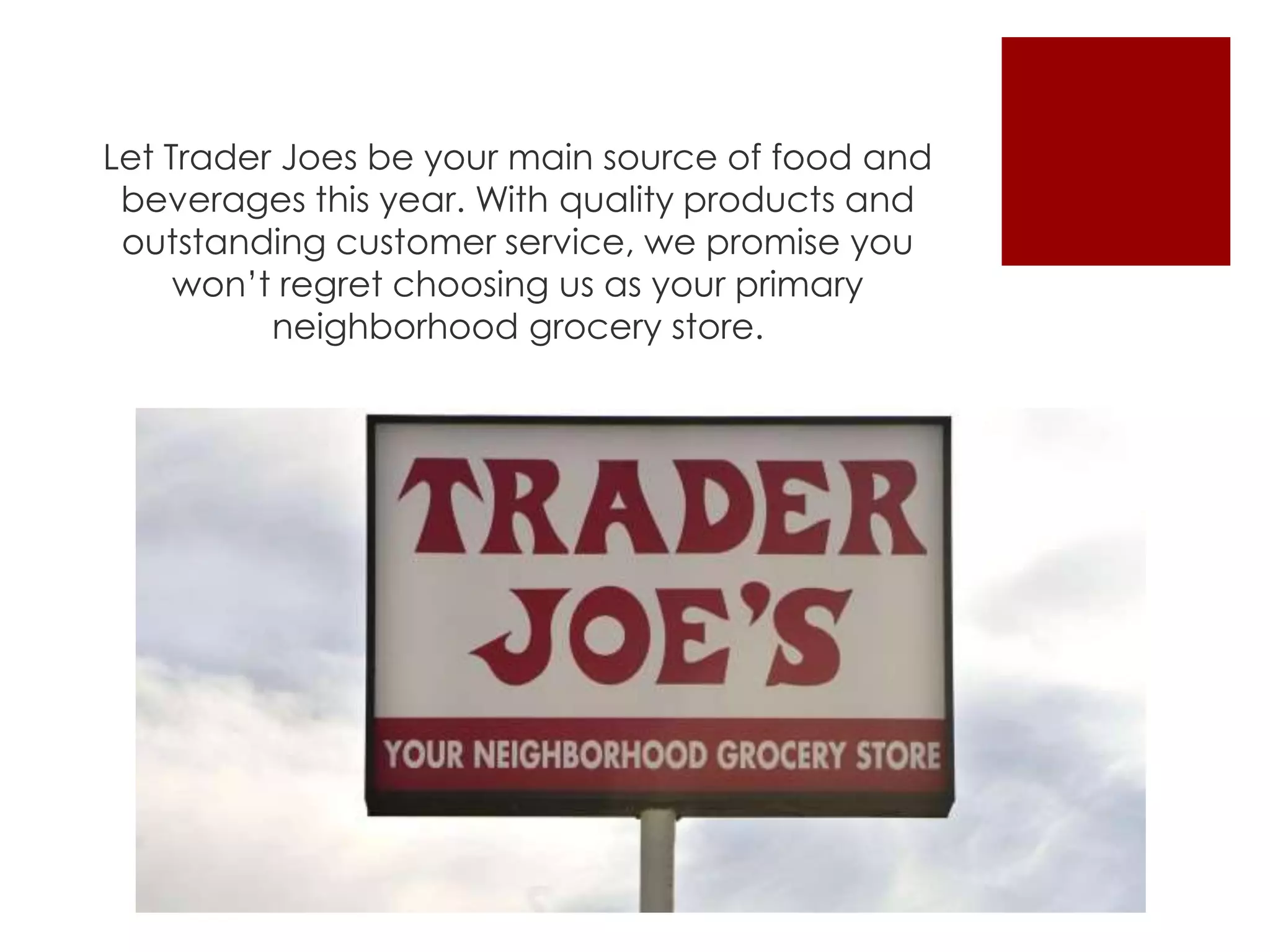 Let Trader Joes be your main source of food and
beverages this year. With quality products and
outstanding customer service, we promise you
won’t regret choosing us as your primary
neighborhood grocery store.
 