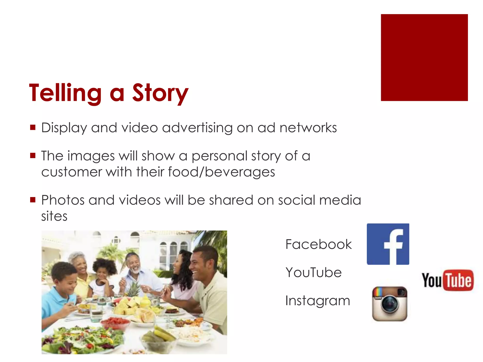 Telling a Story
 Display and video advertising on ad networks
 The images will show a personal story of a
customer with their food/beverages
 Photos and videos will be shared on social media
sites
Facebook
YouTube
Instagram
 