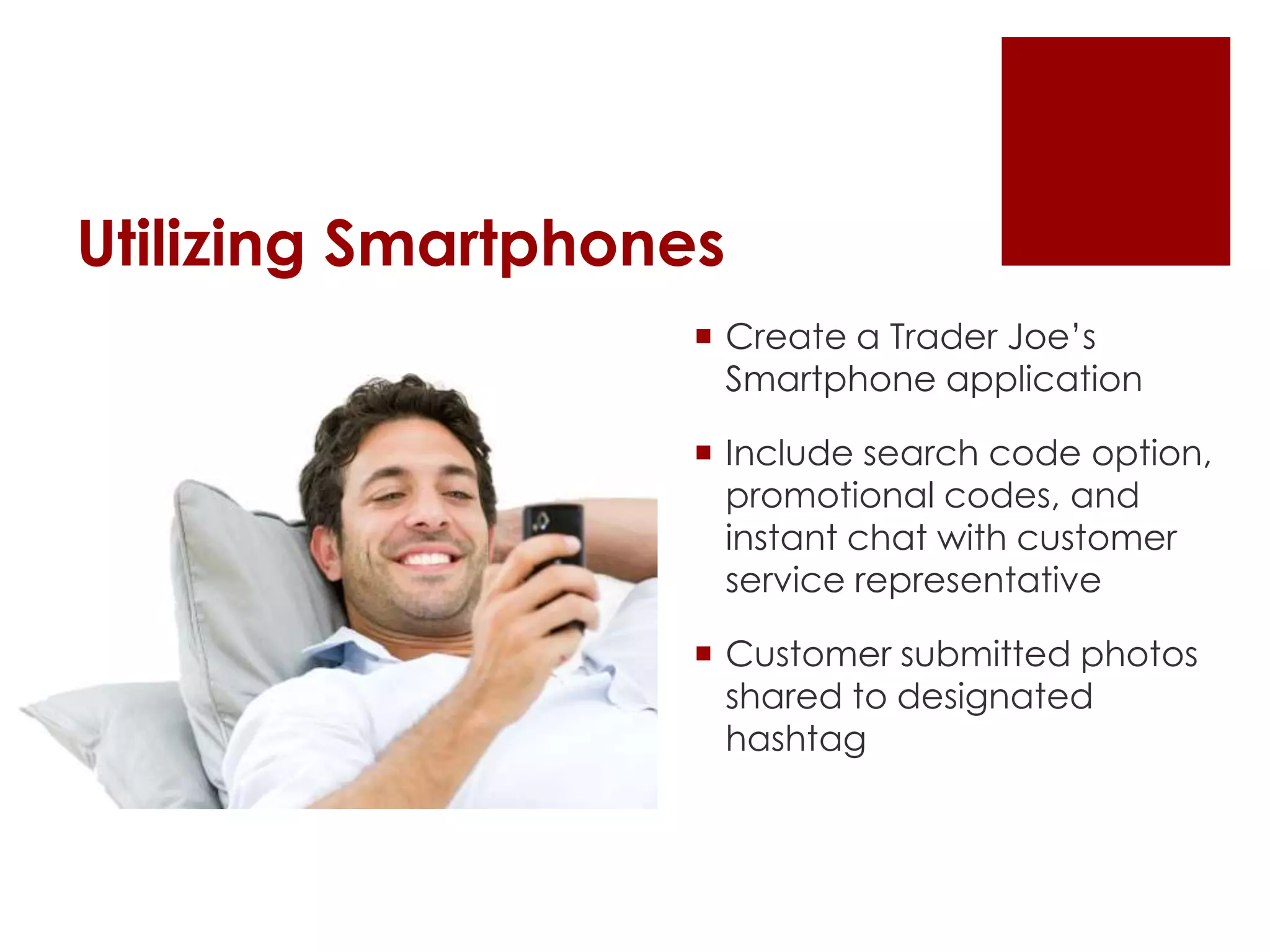Utilizing Smartphones
 Create a Trader Joe’s
Smartphone application
 Include search code option,
promotional codes, and
instant chat with customer
service representative
 Customer submitted photos
shared to designated
hashtag
 