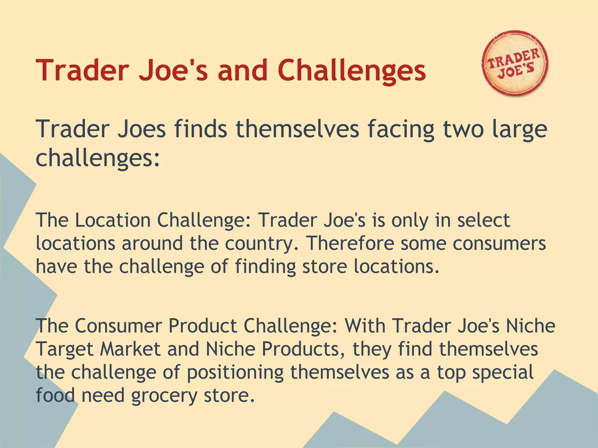 Trader Joe's and Challenges
Trader Joes finds themselves facing two large
challenges:
 
The Location Challenge: Trader Joe's is only in select
locations around the country. Therefore some consumers
have the challenge of finding store locations.
 
The Consumer Product Challenge: With Trader Joe's Niche
Target Market and Niche Products, they find themselves
the challenge of positioning themselves as a top special
food need grocery store.
 