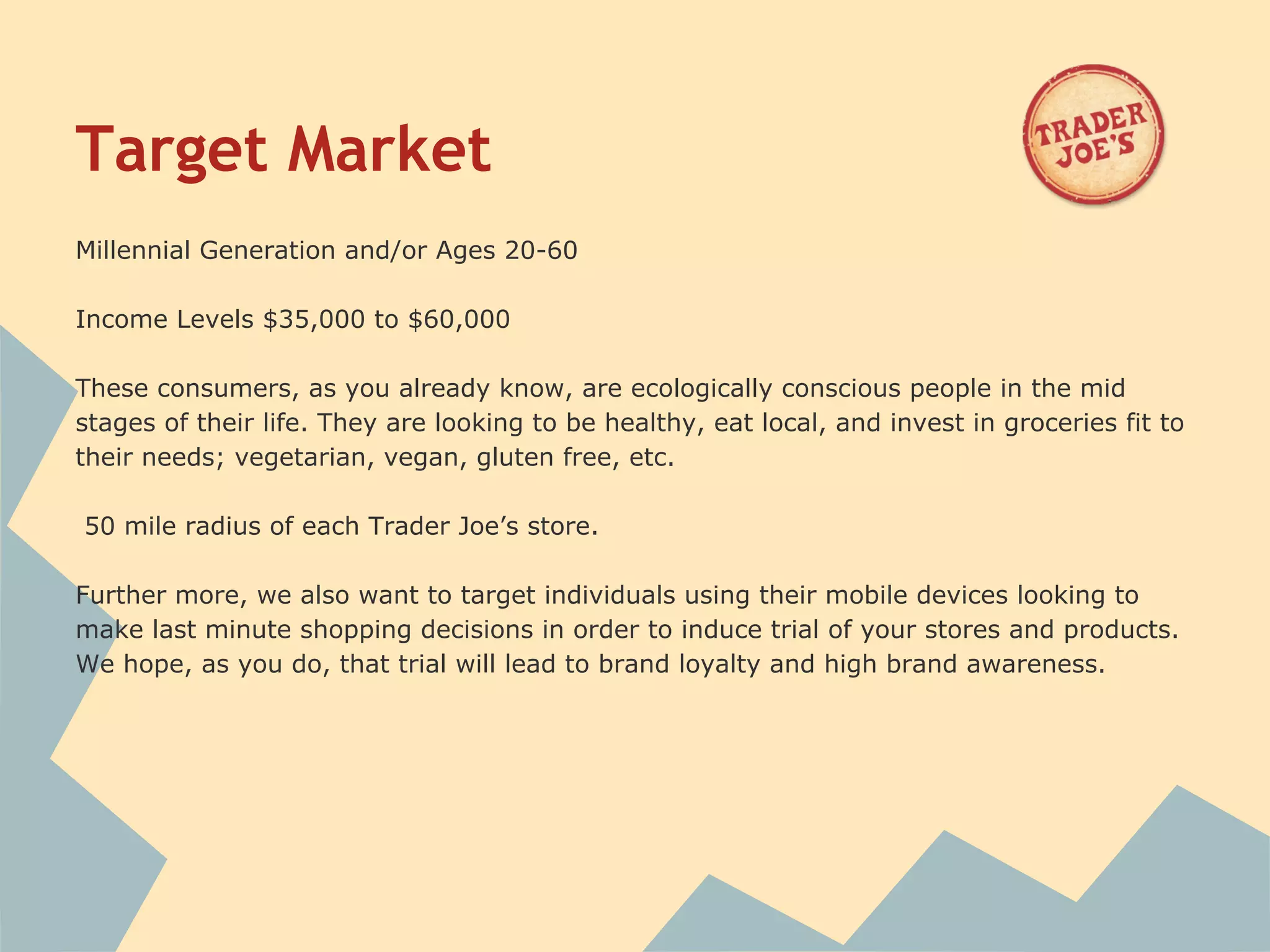 Target Market
Millennial Generation and/or Ages 20-60

Income Levels $35,000 to $60,000

These consumers, as you already know, are ecologically conscious people in the mid
stages of their life. They are looking to be healthy, eat local, and invest in groceries fit to
their needs; vegetarian, vegan, gluten free, etc.

50 mile radius of each Trader Joe’s store.

Further more, we also want to target individuals using their mobile devices looking to
make last minute shopping decisions in order to induce trial of your stores and products.
We hope, as you do, that trial will lead to brand loyalty and high brand awareness.


 
 