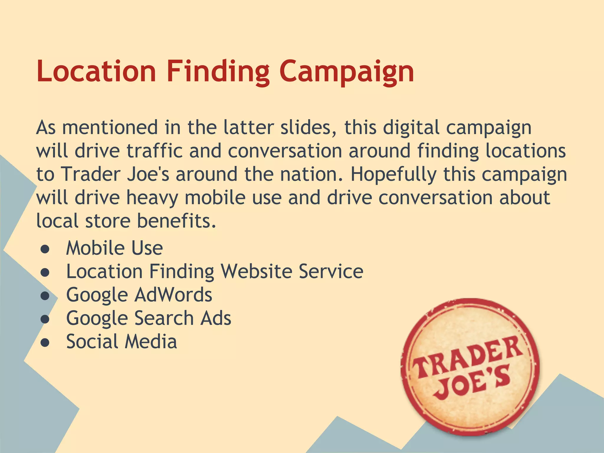 Location Finding Campaign
As mentioned in the latter slides, this digital campaign
will drive traffic and conversation around finding locations
to Trader Joe's around the nation. Hopefully this campaign
will drive heavy mobile use and drive conversation about
local store benefits.
● Mobile Use
● Location Finding Website Service
● Google AdWords
● Google Search Ads
● Social Media
 