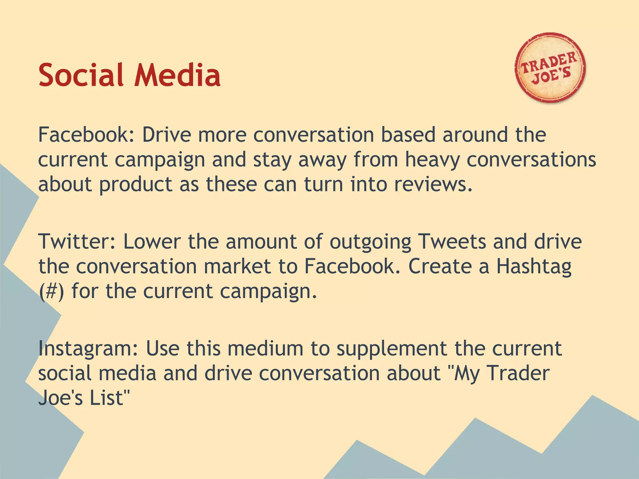 Social Media
Facebook: Drive more conversation based around the
current campaign and stay away from heavy conversations
about product as these can turn into reviews.
 
Twitter: Lower the amount of outgoing Tweets and drive
the conversation market to Facebook. Create a Hashtag
(#) for the current campaign.
 
Instagram: Use this medium to supplement the current
social media and drive conversation about "My Trader
Joe's List"
 