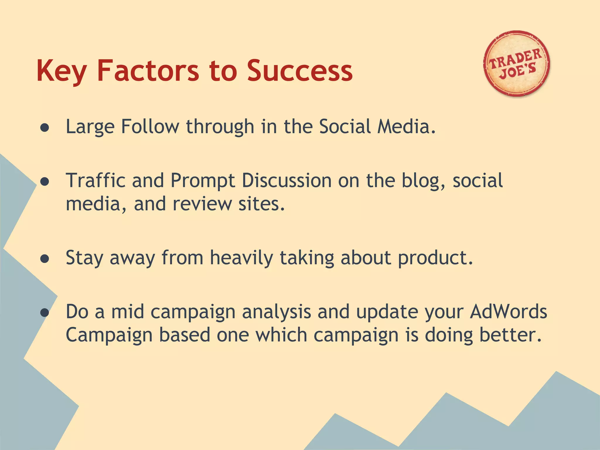 Key Factors to Success
● Large Follow through in the Social Media.
 
● Traffic and Prompt Discussion on the blog, social
  media, and review sites.
 
● Stay away from heavily taking about product.
 
● Do a mid campaign analysis and update your AdWords
  Campaign based one which campaign is doing better.
 