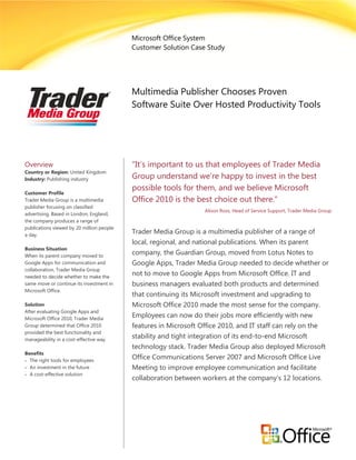 Microsoft Office System
                                           Customer Solution Case Study




                                           Multimedia Publisher Chooses Proven
                                           Software Suite Over Hosted Productivity Tools




Overview                                   “It’s important to us that employees of Trader Media
Country or Region: United Kingdom
Industry: Publishing industry              Group understand we’re happy to invest in the best
                                           possible tools for them, and we believe Microsoft
Customer Profile
Trader Media Group is a multimedia         Office 2010 is the best choice out there.”
publisher focusing on classified
                                                                  Alison Ross, Head of Service Support, Trader Media Group
advertising. Based in London, England,
the company produces a range of
publications viewed by 20 million people
a day.
                                           Trader Media Group is a multimedia publisher of a range of
                                           local, regional, and national publications. When its parent
Business Situation
When its parent company moved to
                                           company, the Guardian Group, moved from Lotus Notes to
Google Apps for communication and          Google Apps, Trader Media Group needed to decide whether or
collaboration, Trader Media Group
needed to decide whether to make the
                                           not to move to Google Apps from Microsoft Office. IT and
same move or continue its investment in    business managers evaluated both products and determined
Microsoft Office.
                                           that continuing its Microsoft investment and upgrading to
Solution                                   Microsoft Office 2010 made the most sense for the company.
After evaluating Google Apps and
Microsoft Office 2010, Trader Media
                                           Employees can now do their jobs more efficiently with new
Group determined that Office 2010          features in Microsoft Office 2010, and IT staff can rely on the
provided the best functionality and
manageability in a cost-effective way.
                                           stability and tight integration of its end-to-end Microsoft
                                           technology stack. Trader Media Group also deployed Microsoft
Benefits
 The right tools for employees
                                           Office Communications Server 2007 and Microsoft Office Live
 An investment in the future              Meeting to improve employee communication and facilitate
 A cost-effective solution
                                           collaboration between workers at the company’s 12 locations.
 