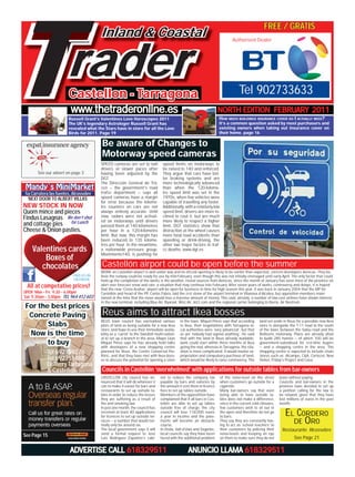 T
September 2010                                                 www.thetraderonline.es • 962910095
                                                                                                                                                    FREE / GRATIS                            1

                                         Inland & Coastal

                        rader
                                                                                                                                Authorised Dealer




                        Castellon - Tarragona                                                                                       Tel 902733633
                         www.thetraderonline.es                                                                        NORTH EDITION FEBRUARY 2011
                        Russell Grant’s Valentines Love Horoscopes 2011                                                HOW MUCH BUILDINGS INSURANCE COVER DO I ACTUALLY NEED?
                    Train Travellegendary Astrologer Russell Spain in a day
                         The UK’s with Paul Little... ¨London to Grant has                                            Spanish Property withasked by most purchasers and
                                                                                                                        It’s a common question Mark Paddon Surveyor...‘man
                    is possible. It whatcost Stars little over £100 and been fun
                         revealed has the me a have in store for all the Love                                         on the ground’ assessment for the end of 2010, based on
                                                                                                                        existing owners when taking out insurance cover on
                    to do. p.10for 2011. Page 19
                         Birds                                                                                        real sales and page 16 /vendor trends. p.16
                                                                                                                        their home. real buyer

 expat insurance agency                   Be aware of Changes to
                                          Motorway speed cameras
                                         SPEED cameras are set to nail           speed limits on motorways to
                                         drivers at slower paces after           be raised to 140 and enforced.
       See our advert on page 3          having been adjusted by the             They argue that cars have bet-
                                         DGT.                                    ter braking systems and are
                                         The Dirección General de Trá-           more technologically advanced
 Mandy´s MiniMarket                      ﬁco – the government’s road             than when the 120-kilome-
 5a Carratera las fuentes, Alcossebre    trafﬁc department – says all            tre speed limit was set in the
  NEXT DOOR TO ALBERT VILLAS             speed cameras have a margin             1970s, when few vehicles were
                                         for error because the kilome-           capable of travelling any faster.
NEW STOCK IN NOW                         tre counters on cars are not            Additionally, with a relatively low
Quorn mince and pieces                   always entirely accurate. Until         speed limit, drivers are more in-
Findus Lasagnas We don’t shut            now, radars were not activat-           clined to ﬂout it, but are much
                                         ed on motorways until drivers           more likely to respect a higher
and cottage pies for Lunch               passed them at 140 kilometres           limit. DGT statistics show that
Cheese & Onion pasties.                  per hour in a 120-kilometre             distraction at the wheel causes
                                         limit. But now, this margin has         more fatal road accidents than
                                         been reduced to 135 kilome-             speeding or drink-driving, the
                                         tres per hour. In the meantime,         other two major factors in traf-
    Valentines cards                     a nationwide pressure group,
                                         Movimiento140, is pushing for
                                                                                 ﬁc deaths. www.dgt.es

        Boxes of
       chocolates                         Castellón airport could be open before the summer
                                         WORK on Castellón airport is well under way and its ofﬁcial opening is likely to be earlier than expected, conﬁrm developers Aerocas. They be-
                           FIND US ON    lieve the runway could be ready for use by mid-February, even though this was not initially envisaged until early April. The only factor that could
                           FACEBOOK      hold up the completion of the works is the weather, reveal sources from Aerocas, since the month of January has seen most of the province on
  All at competative prices!             alert over forecast snow and rain, a situation that may continue into February. After seven years of works, controversy and delays, it is hoped
                                         that the new ‘Costa Azahar’ airport will be open for business in time for high season this year. It was back in January 2004 that the MP for
OPEN Mon – Fri 9.30 – 6.00pm             Castellón and head of the PP, Carlos Fabra, laid the ﬁrst stone of the airport terminal in Vilanova d’Alcolea, but opposition members main-
Sat 9.30am – 3,00pm TEL 964 412 603      tained at the time that the move would lose a massive amount of money. This said, already, a number of low-cost airlines have shown interest
                                         in the new terminal, including Blue Air, Ryanair, Wizz Air, Jet2.com and the regional carrier belonging to Iberia, Air Nostrum.
 For the best prices
  Concrete Paving                         Reus aims to attract Ikea bosses
                                         REUS town council has earmarked various             in the town. Miquel Pérez says that according       land set aside in Reus for a possible new Ikea
        Slabs                            plots of land as being suitable for a new Ikea      to Ikea, their negotiations with Tarragona lo-      store is alongside the T-11 road to the south
                                         store, and hope to use their immediate availa-      cal authorities were ‘very advanced’, but that      of the town, between the Salou road and the
  Now is the time                        bility as a ‘carrot’ to the Swedish multi-nation-   as yet ‘nobody had signed anything’. He said        Bellisens motorway. Plans are already afoot
                                         al to set up a branch in the area. Mayor Lluís      that with the land in Reus already available,       to build 285 homes – of which 100 will be
        to buy                           Miquel Pérez says he has already held talks         work could start within three months of Ikea        government-subsidised for ﬁrst-time buyers
                                         with developers of a new shopping centre            giving the nod, whereas in Tarragona, the situ-     – and a shopping centre in the area. The
            Tel 692759276                planned for Reus, the Centre Comercial Per-
                                         iféric, and that they have met with Ikea boss-
                                                                                             ation is more complicated. It would involve ex-
                                                                                             propriation and compulsory purchase of land,
                                                                                                                                                 shopping centre is expected to include chain
                                                                                                                                                 stores such as Alcampo, C&A, Corteﬁel, New
            Tel 692751488                es to discuss the potential for opening a store     which would be likely to raise controversy. The     Yorker, Friday’s Project and Casa.
            Delivery Tarragona
            & Castellon                   Councils in Castellón ‘overwhelmed’ with applications for outside tables from bar-owners
                                         CASTELLÓN city council has an-         net to reduce the company tax           of the noise-level on the street      leave without paying.
                                         nounced that it will do whatever it    payable by bars and eateries by         when customers go outside for a       Councils and bar-owners in the
                                         can to make it easier for bars and     the amount it cost them in licence      cigarette.                            province have decided to set up
                                         restaurants to set up outside ta-      fees to set up tables outside.          Many bar-owners say that even         a petition calling for the law to
                                         bles in order to reduce the losses     Members of the oppositition have        being able to have outside ta-        be relaxed, given that they have
                                         they are suffering as a result of      complained that if all bars in Cas-     bles does not make a difference,      lost millions of euros in the past
                                         the anti-smoking law.                  tellón are able to set up tables        since in the current cold climates,   month.
                                         In just one month, the council has     outside free of charge, the city        few customers wish to sit out in
                                         received at least 40 applications
                                         for licences to set up outside ter-
                                                                                council will lose 118,000 euros
                                                                                a year in income and the pave-
                                                                                                                        the open and therefore do not go
                                                                                                                        to bars.                                 EL CORDERO
                                         races – a number that would nor-
                                         mally only be around six.
                                                                                ments will become an obstacle
                                                                                course.
                                                                                                                        They say they are constantly hav-
                                                                                                                        ing to act as ‘school teachers’ to
                                                                                                                                                                   DE ORO
                                         The local government says it will      In Onda, Vall d’Uixò and Segorbe,       their customers by policing their      Restaurante Alcossebre
See Page 15                              send a formal request to José          local councils say they have been       noise-levels and keeping an eye
                                         Luis Rodríguez Zapatero’s cabi-        faced with the additional problem       on them to make sure they do not               See Page 21

                         ADVERTISE CALL 618329511                                                 ANUNCIO LLAMA 618329511
 