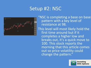 Setup #2: NSC 
“NSC is completing a base on base 
pattern with a key level of 
resistance at 98. 
This level will most likely hold the 
first time around but if it 
completes a higher low and 
breaks out, it's a quick move to 
100. This stock reports the 
morning that this article comes 
out so price volatility could 
change the pattern.” 
 
