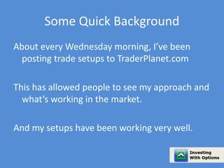 Some Quick Background 
About every Wednesday morning, I’ve been 
posting trade setups to TraderPlanet.com 
This has allowed people to see my approach and 
what’s working in the market. 
And my setups have been working very well. 
 