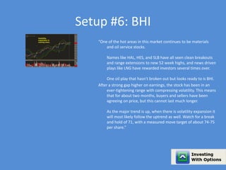 Setup #6: BHI 
“One of the hot areas in this market continues to be materials 
and oil service stocks. 
Names like HAL, HES, and SLB have all seen clean breakouts 
and range extensions to new 52 week highs, and news driven 
plays like LNG have rewarded investors several times over. 
One oil play that hasn't broken out but looks ready to is BHI. 
After a strong gap higher on earnings, the stock has been in an 
ever-tightening range with compressing volatility. This means 
that for about two months, buyers and sellers have been 
agreeing on price, but this cannot last much longer. 
As the major trend is up, when there is volatility expansion it 
will most likely follow the uptrend as well. Watch for a break 
and hold of 71, with a measured move target of about 74-75 
per share.” 
 