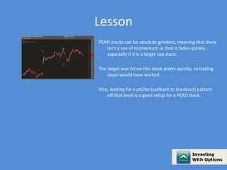 Lesson 
PEAD stocks can be absolute grinders, meaning that there 
isn’t a ton of momentum or that it fades quickly… 
especially if it is a larger cap stock. 
The target was hit on this stock pretty quickly, so trailing 
stops would have worked. 
Also, looking for a pb2bo (pullback to breakout) pattern 
off that level is a good setup for a PEAD stock. 
 
