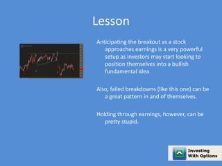 Lesson 
Anticipating the breakout as a stock 
approaches earnings is a very powerful 
setup as investors may start looking to 
position themselves into a bullish 
fundamental idea. 
Also, failed breakdowns (like this one) can be 
a great pattern in and of themselves. 
Holding through earnings, however, can be 
pretty stupid. 
 