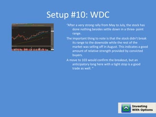 Setup #10: WDC 
“After a very strong rally from May to July, the stock has 
done nothing besides settle down in a three- point 
range. 
The important thing to note is that the stock didn't break 
its range to the downside while the rest of the 
market was selling off in August. This indicates a good 
amount of relative strength provided by convicted 
buyers. 
A move to 103 would confirm the breakout, but an 
anticipatory long here with a tight stop is a good 
trade as well. “ 
 