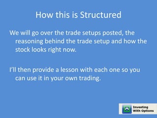 How this is Structured 
We will go over the trade setups posted, the 
reasoning behind the trade setup and how the 
stock looks right now. 
I’ll then provide a lesson with each one so you 
can use it in your own trading. 
 