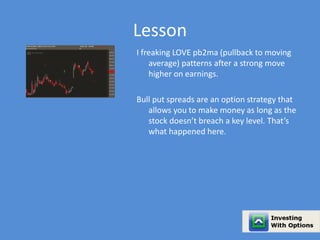 Lesson 
I freaking LOVE pb2ma (pullback to moving 
average) patterns after a strong move 
higher on earnings. 
Bull put spreads are an option strategy that 
allows you to make money as long as the 
stock doesn’t breach a key level. That’s 
what happened here. 
 
