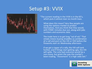 Setup #3: VVIX 
“The current reading in the VVIX is in the 65's, 
which puts it almost near six month lows. 
What does this mean? Very few people are 
using the options market to protect 
themselves. And you think that they would, 
with FOMC minutes due out, along with jobs 
numbers and economic data. 
The trade here is to get long "vol of vol." That 
simply means buying straddles (a combination 
of a call and put) on the VIX or VXX before the 
fireworks start on Wednesday afternoon. 
If we get a ripper of a rally, the VIX will tank 
further, and if things start getting ugly, the VIX 
will spike. The only bad outcome would be a 
non-move, but given the way the market's 
been trading, "movement" is a high odds bet.” 
 
