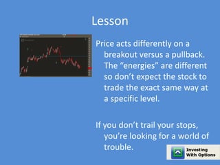 Lesson 
Price acts differently on a 
breakout versus a pullback. 
The “energies” are different 
so don’t expect the stock to 
trade the exact same way at 
a specific level. 
If you don’t trail your stops, 
you’re looking for a world of 
trouble. 
 