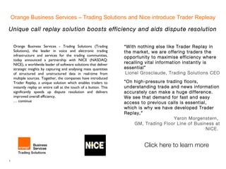 Orange Business Services – Trading Solutions and Nice introduce Trader Repleay

Unique call replay solution boosts efficiency and aids dispute resolution

     Orange Business Services - Trading Solutions (Trading            “With nothing else like Trader Replay in
     Solutions), the leader in voice and electronic trading           the market, we are offering traders the
     infrastructure and services for the trading communities,
                                                                      opportunity to maximise efficiency where
     today announced a partnership with NICE (NASDAQ:
     NICE), a worldwide leader of software solutions that deliver
                                                                      recalling vital information instantly is
     strategic insights by capturing and analysing mass quantities    essential”
     of structured and unstructured data in real-time from             Lionel Grosclaude, Trading Solutions CEO
     multiple sources. Together, the companies have introduced
     Trader Replay, a unique solution which enables traders to        “On high-pressure trading floors,
     instantly replay an entire call at the touch of a button. This   understanding trade and news information
     significantly speeds up dispute resolution and delivers          accurately can make a huge difference.
     improved overall efficiency.                                     We see that demand for fast and easy
     … continue                                                       access to previous calls is essential,
                                                                      which is why we have developed Trader
                                                                      Replay,”
                                                                                           Yaron Morgenstern,
                                                                          GM, Trading Floor Line of Business at
                                                                                                            NICE.


                                                                               Click here to learn more

1
 