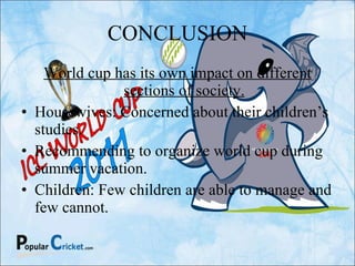 CONCLUSION World cup has its own impact on different sections of society. Housewives: Concerned about their children’s studies. Recommending to organize world cup during summer vacation. Children: Few children are able to manage and few cannot. 