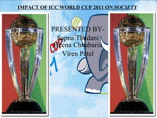 IMPACT OF ICC WORLD CUP 2011 ON SOCI ETY PRESENTED BY- Sapna Thadani Heena Chhabaria Viren Patel 